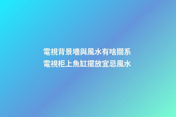 電視背景墻與風水有啥關系 電視柜上魚缸擺放宜忌風水